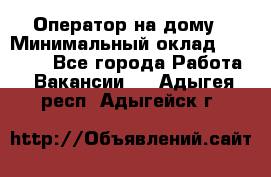 Оператор на дому › Минимальный оклад ­ 40 000 - Все города Работа » Вакансии   . Адыгея респ.,Адыгейск г.